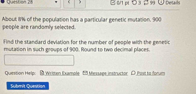 □ 0/1 pt つ 3 2 99 Details 
About 8% of the population has a particular genetic mutation. 900
people are randomly selected. 
Find the standard deviation for the number of people with the genetic 
mutation in such groups of 900. Round to two decimal places. 
Question Help: Written Example - Message instructor 〇 Post to forum 
Submit Question