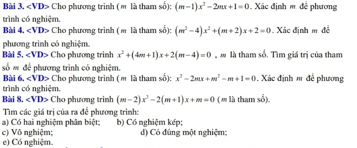 ∠ VD Cho phương trình (m là tham số): (m-1)x^2-2mx+1=0. Xác định m để phương 
trình có nghiệm. 
Bài 4. ∠ VD Cho phương trình (m là tham số): (m^2-4)x^2+(m+2)x+2=0. Xác định m đề 
phương trình có nghiệm. 
Bài 5. ∠ VD> Cho phương trình x^2+(4m+1)x+2(m-4)=0 , m là tham số. Tìm giá trị của tham 
số m đề phương trình có nghiệm. 
Bài 6. ∠ VD> Cho phương trình (m là tham số): x^2-2mx+m^2-m+1=0. Xác định m để phương 
trình có nghiệm. 
Bài 8. ∠ VD> Cho phương trình (m-2)x^2-2(m+1)x+m=0 (m là tham số). 
Tìm các giá trị của ra để phương trình: 
a) Có hai nghiệm phân biệt; b) Có nghiệm kép; 
c) Vô nghiệm; d) Có đúng một nghiệm; 
e) Có nghiệm.