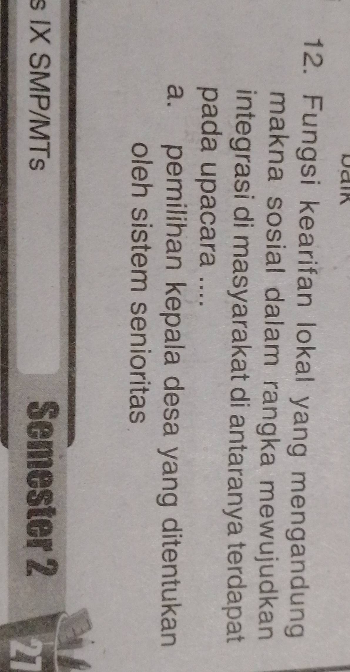 Daik 
12. Fungsi kearifan lokal yang mengandung 
makna sosial dalam rangka mewujudkan 
integrasi di masyarakat di antaranya terdapat 
pada upacara .... 
a. pemilihan kepala desa yang ditentukan 
oleh sistem senioritas 
s IX SMP/MTs Semester 2 
27