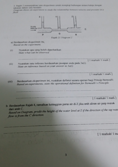 olanan cabam sata fanclafó 3. Kajah 3 vnunjokkan sots ekoperimen untsk mongkap tuhungan astara hslaju dengan 
frted Desgram shows an experomont to study the relatiomshap between velacity and pressure in a 
a) Berdasarkan ckspcrimen itu, Based on the experiment. 
(i) State what can be observed Nyatakan aps yang bolch diperhatikan 
_ 
[ 1 markah/ 1 mark ] 
Nyatakan satu inferens berdasarkan jawapan anda pada 
(“) State an inference based on your answer to 3a(i). 3a(i) 
_ 
[ I markah' l mark ] 
(iii) Berdasarkan eksperimen ini, nyatakan definisi secara operasi bagi Prinsip Bernoulli 
Based on experiments, state the operational definition for Bernoulli's Principle 
_ 
_ 
[ l markah/ 1 mark ] 
b Berdasarkan Rajah 4, ramalkan ketinggian paras air di Z jika arah aliran air paip masuk 
dari arah C. 
Based on Diagram, predit the height of the water level at Z if the direction of the tap wat 
flow is from the C direction 
_ 
_ 
[ l markah/ 1 m 
3