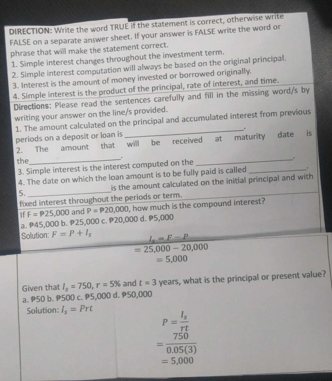 DIRECTION: Write the word TRUE if the statement is correct, otherwise write
FALSE on a separate answer sheet. If your answer is FALSE write the word or
phrase that will make the statement correct.
1. Simple interest changes throughout the investment term.
2. Simple interest computation will always be based on the original principal.
3. Interest is the amount of money invested or borrowed originally.
4. Simple interest is the product of the principal, rate of interest, and time.
Directions: Please read the sentences carefully and fill in the missing word/s by
writing your answer on the line/s provided.
1. The amount calculated on the principal and accumulated interest from previous
periods on a deposit or loan is .
2. The amount that will be received at maturity date is
the_ ._
.
3. Simple interest is the interest computed on the
4. The date on which the loan amount is to be fully paid is called _.
5. is the amount calculated on the initial principal and with 
fixed interest throughout the periods or term.
If F=P25,000 and P=P20,000 , how much is the compound interest?
a. P45,000 b. P25,000 c. P20,000 d. P5,000
Solution: F=P+I_s
I_s=F-P
=25,000-20,000
=5,000
Given that I_s=750, r=5% and t=3 years, what is the principal or present value?
a. 50 b. 500 c. 5,000 d. 50,000
Solution: I_s=Prt
P=frac I_srt
= 750/0.05(3) 
=5,000