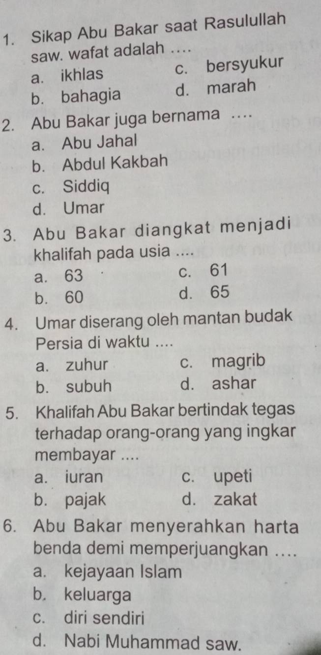 Sikap Abu Bakar saat Rasulullah
saw. wafat adalah ….
a. ikhlas c. bersyukur
b. bahagia d. marah
2. Abu Bakar juga bernama …
a. Abu Jahal
b. Abdul Kakbah
c. Siddiq
d. Umar
3. Abu Bakar diangkat menjadi
khalifah pada usia ....
a. 63 c. 61
b. 60 d. 65
4. Umar diserang oleh mantan budak
Persia di waktu ....
a. zuhur c. magrib
b. subuh d. ashar
5. Khalifah Abu Bakar bertindak tegas
terhadap orang-orang yang ingkar
membayar ....
a. iuran c. upeti
b. pajak d. zakat
6. Abu Bakar menyerahkan harta
benda demi memperjuangkan ....
a. kejayaan Islam
b. keluarga
c. diri sendiri
d. Nabi Muhammad saw.