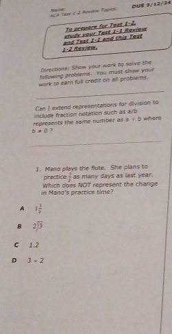 ACA Tase 1-J Review Topios Nacio DUE 9/12/24
To prepare for Test 1-2.
study your Test 1-1 Review
1-2 Review. and Test 1-1 and this Test
Directions: Show your work to saive the
following problems. You must show your
work to earn full credit on all problems.
_
Can I extend representations for division to
include fraction notation such as a/b
represents the same number as a+b where
b!= 0 ?
_
1. Mano plays the flute. She plans to
practice  3/2  as many days as last year.
Which does NOT represent the change
in Mano's practice time?
A 1 1/2 
B beginarrayr 2encloselongdiv 3endarray
C 1.2
D 3/ 2