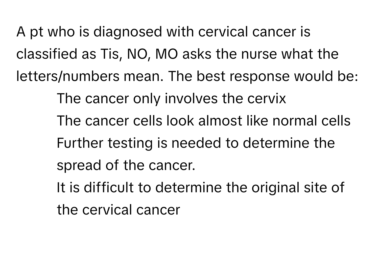 A pt who is diagnosed with cervical cancer is classified as Tis, NO, MO asks the nurse what the letters/numbers mean. The best response would be:

1) The cancer only involves the cervix 
2) The cancer cells look almost like normal cells 
3) Further testing is needed to determine the spread of the cancer. 
4) It is difficult to determine the original site of the cervical cancer