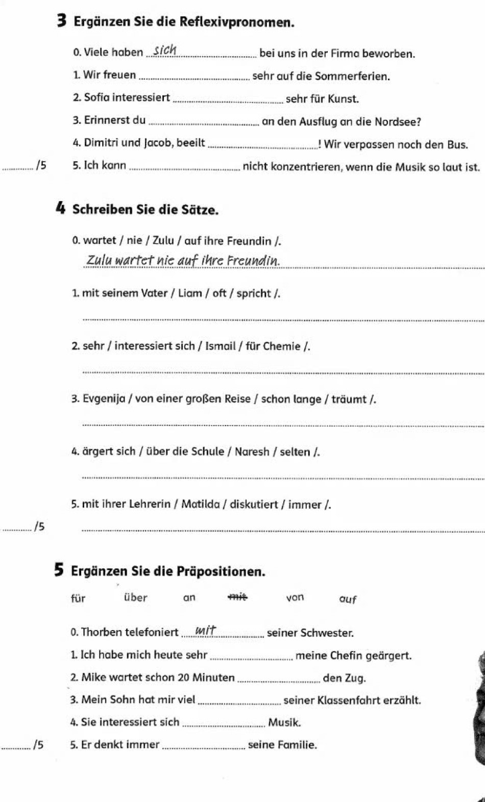 Ergänzen Sie die Reflexivpronomen. 
0. Viele haben _bei uns in der Firma beworben. 
1. Wir freuen _sehr auf die Sommerferien. 
2. Sofia interessiert _sehr für Kunst. 
3. Erinnerst du _an den Ausflug an die Nordsee? 
4. Dimitri und Jacob, beeilt _! Wir verpassen noch den Bus. 
_/5 5. Ich kann _nicht konzentrieren, wenn die Musik so laut ist. 
4 Schreiben Sie die Sätze. 
0. wartet / nie / Zulu / auf ihre Freundin /. 
Zulu wartet nie auf ihre Freundin._ 
1. mit seinem Vater / Liam / oft / spricht /. 
_ 
2. sehr / interessiert sich / Ismail / für Chemie /. 
_ 
3. Evgenija / von einer großen Reise / schon lange / träumt /. 
_ 
4. ärgert sich / über die Schule / Naresh / selten /. 
_ 
5. mit ihrer Lehrerin / Matilda / diskutiert / immer /. 
_/5 
_ 
5 Ergänzen Sie die Präpositionen. 
für über an mit von auf 
0. Thorben telefoniert _mit seiner Schwester. 
1. Ich habe mich heute sehr_ meine Chefin geärgert. 
2. Mike wartet schon 20 Minuten _den Zug. 
3. Mein Sohn hat mir viel _seiner Klassenfahrt erzählt. 
4. Sie interessiert sich _Musik. 
_/5 5. Er denkt immer _seine Familie.