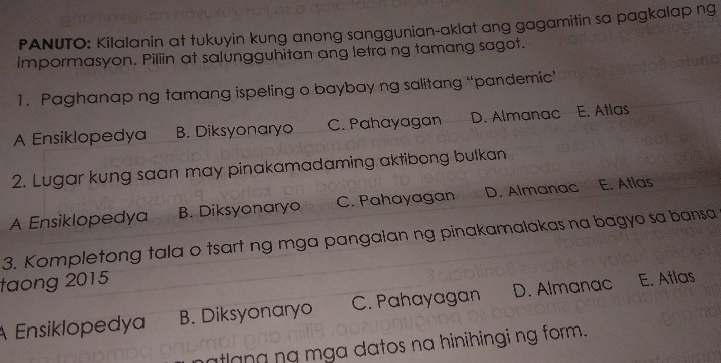 PANUTO: Kilalanin at tukuyin kung anong sanggunian-aklat ang gagamitin sa pagkalap ng
impormasyon. Piliin at salungguhitan ang letra ng tamang sagot.
1. Paghanap ng tamang ispeling o baybay ng salitang “pandemic’
A Ensiklopedya B. Diksyonaryo C. Pahayagan D. Almanac E. Atlas
2. Lugar kung saan may pinakamadaming aktibong bulkan
A Ensiklopedya B. Diksyonaryo C. Pahayagan D. Almanac E. Atlas
3. Kompletong tala o tsart ng mga pangalan ng pinakamalakas na bagyo sa bansa
taong 2015
A Ensiklopedya B. Diksyonaryo C. Pahayagan D. Almanac E. Atlas
atlang ng mga datos na hinihingi ng form.