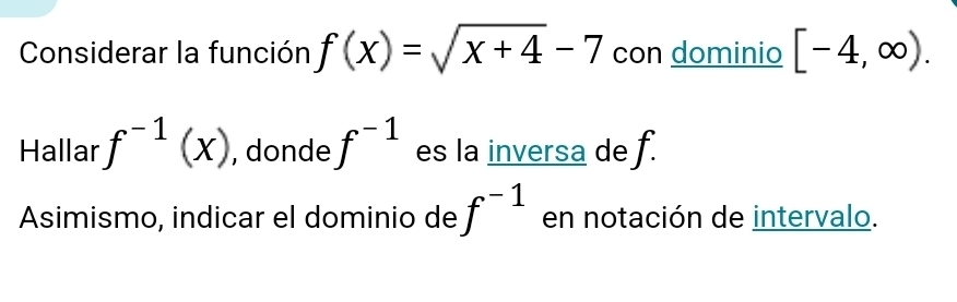 Considerar la función f(x)=sqrt(x+4)-7 con dominio [-4,∈fty ). 
Hallar f^(-1)(x) , donde f^(-1) es la inversa de f. 
Asimismo, indicar el dominio de f^(-1) en notación de intervalo.