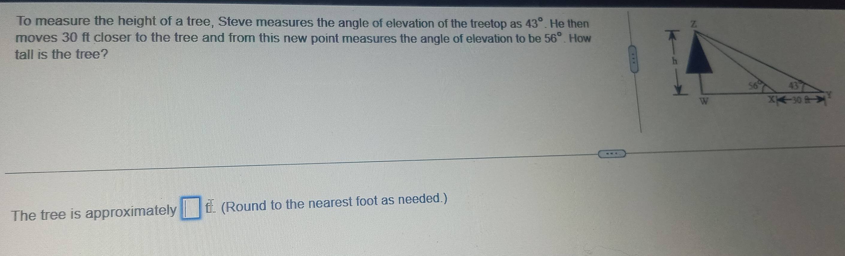 To measure the height of a tree, Steve measures the angle of elevation of the treetop as 43°. He then 
moves 30 ft closer to the tree and from this new point measures the angle of elevation to be 56°. How
tall is the tree?
The tree is approximately □ f (Round to the nearest foot as needed.)