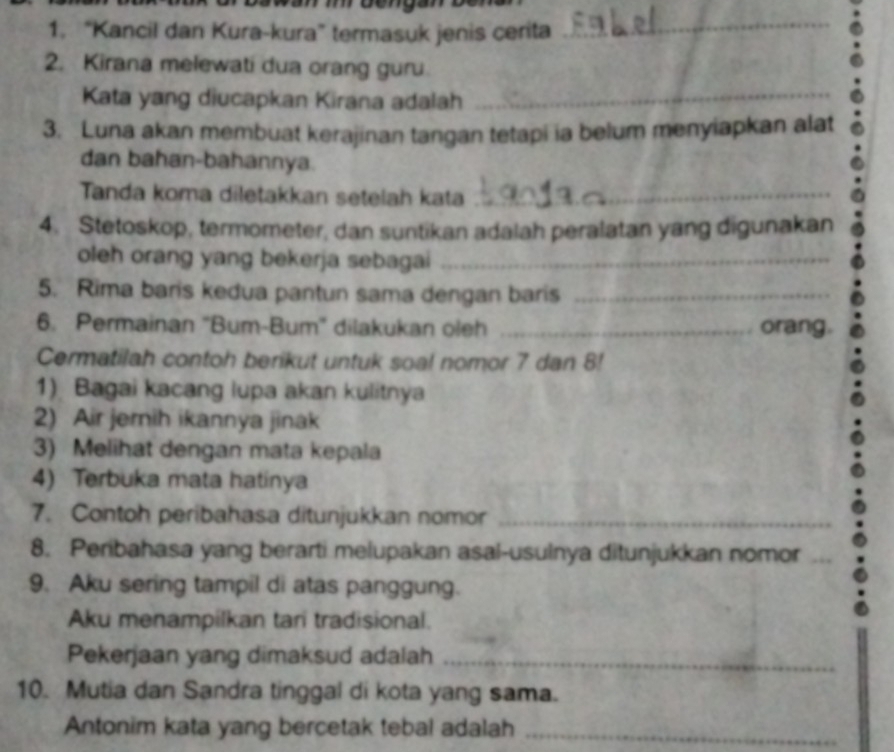 “Kancil dan Kura-kura” termasuk jenis cerita 
_ 
2. Kirana melewati dua orang guru 
Kata yang diucapkan Kirana adalah_ 
3. Luna akan membuat kerajinan tangan tetapi ia belum menyiapkan alat 
dan bahan-bahannya. 
Tanda koma diletakkan setelah kata_ 
4. Stetoskop, termometer, dan suntikan adalah peralatan yang digunakan 
oleh orang yang bekerja sebagai_ 
5. Rima baris kedua pantun sama dengan baris_ 
6. Permainan ''Bum-Bum'' dilakukan oleh _orang. 
Cermatilah contoh berikut untuk soal nomor 7 dan 8! 
1) Bagai kacang lupa akan kulitnya 
2) Air jernih ikannya jinak 
3) Melihat dengan mata kepala 
4) Terbuka mata hatinya 
7. Contoh peribahasa ditunjukkan nomor_ 
8. Peribahasa yang berarti melupakan asal-usulnya ditunjukkan nomor_ 
9. Aku sering tampil di atas panggung. 
Aku menampilkan tari tradisional. 
Pekerjaan yang dimaksud adalah_ 
10. Mutia dan Sandra tinggal di kota yang sama. 
Antonim kata yang bercetak tebal adalah_