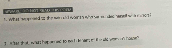 BEWARE: DO NOT READ THIS POEM 
1. What happened to the vain old woman who surrounded herself with mirrors? 
2. After that, what happened to each tenant of the old woman's house?