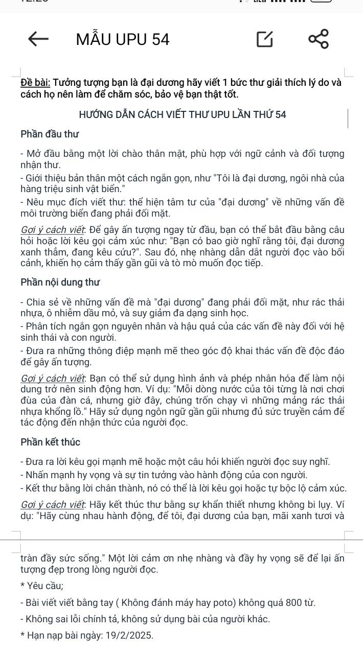 ÃU UPU 54
Đề bài: Tưởng tượng bạn là đại dương hãy viết 1 bức thư giải thích lý do và
cách họ nên làm để chăm sóc, bảo vệ bạn thật tốt.
HƯỚNG DẢN CÁCH VIẾT THƯ UPU LầN THứ 54
Phần đầu thư
- Mở đầu bằng một lời chào thân mật, phù hợp với ngữ cảnh và đối tượng
nhận thư.
- Giới thiệu bản thân một cách ngắn gọn, như "Tôi là đại dương, ngôi nhà của
hàng triệu sinh vật biển."
- Nêu mục đích viết thư: thể hiện tâm tư của "đại dương" về những vấn đề
môi trường biển đang phải đối mặt.
Gợi ý cách viết. Để gây ấn tượng ngay từ đầu, bạn có thể bắt đầu bằng câu
hỏi hoặc lời kêu gọi cảm xúc như: "Bạn có bao giờ nghĩ rằng tôi, đại dương
xanh thẳm, đang kêu cứu?". Sau đó, nhẹ nhàng dẫn dắt người đọc vào bối
cảnh, khiến họ cảm thấy gần gũi và tò mò muốn đọc tiếp.
Phần nội dung thư
- Chia sẻ về những vấn đề mà "đại dương" đang phải đối mặt, như rác thải
nhựa, ô nhiễm dầu mỏ, và suy giảm đa dạng sinh học.
- Phân tích ngắn gọn nguyên nhân và hậu quả của các vấn đề này đối với hệ
sinh thái và con người.
- Đưa ra những thông điệp mạnh mẽ theo góc độ khai thác vấn đề độc đáo
để gây ấn tượng.
Gợi ý cách viết: Bạn có thể sử dụng hình ảnh và phép nhân hóa để làm nội
dung trở nên sinh động hơn. Ví dụ: "Mỗi dòng nước của tôi từng là nơi chơi
đùa của đàn cá, nhưng giờ đây, chúng trốn chạy vì những mảng rác thái
nhựa khổng lồ." Hãy sử dụng ngôn ngữ gần gũi nhưng đủ sức truyền cảm để
tác động đến nhận thức của người đọc.
Phần kết thúc
- Đưa ra lời kêu gọi mạnh mẽ hoặc một câu hỏi khiến người đọc suy nghĩ.
- Nhấn mạnh hy vọng và sự tin tưởng vào hành động của con người.
- Kết thư bằng lời chân thành, nó có thể là lời kêu gọi hoặc tự bộc lộ cảm xúc.
Gợi ý cách viết: Hãy kết thúc thư bằng sự khẩn thiết nhưng không bi lụy. Ví
dụ: "Hãy cùng nhau hành động, để tôi, đại dương của bạn, mãi xanh tươi và
tràn đầy sức sống." Một lời cảm ơn nhẹ nhàng và đầy hy vọng sẽ để lại ấn
tượng đẹp trong lòng người đọc.
* Yêu cầu;
- Bài viết viết bằng tay ( Không đánh máy hay poto) không quá 800 từ.
- Không sai lỗi chính tả, không sử dụng bài của người khác.
* Hạn nạp bài ngày: 19/2/2025.