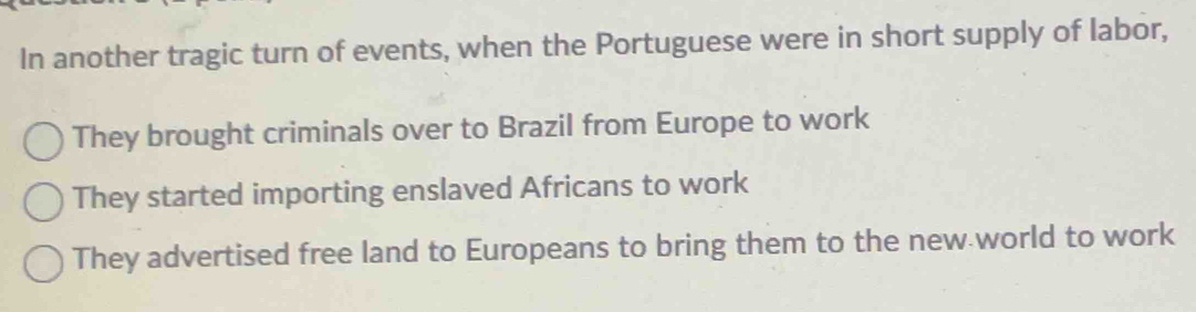 In another tragic turn of events, when the Portuguese were in short supply of labor,
They brought criminals over to Brazil from Europe to work
They started importing enslaved Africans to work
They advertised free land to Europeans to bring them to the new world to work