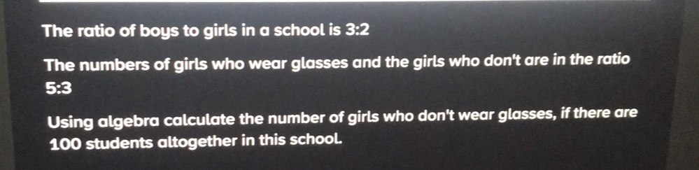 The ratio of boys to girls in a school is 3:2
The numbers of girls who wear glasses and the girls who don't are in the ratio
y=2 3
Using algebra calculate the number of girls who don't wear glasses, if there are
100 students altogether in this school.