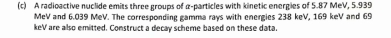 A radioactive nuclide emits three groups of α -particles with kinetic energies of 5.87 MeV, 5.939
MeV and 6.039 MeV. The corresponding gamma rays with energies 238 keV, 169 keV and 69
keV are also emitted. Construct a decay scheme based on these data.