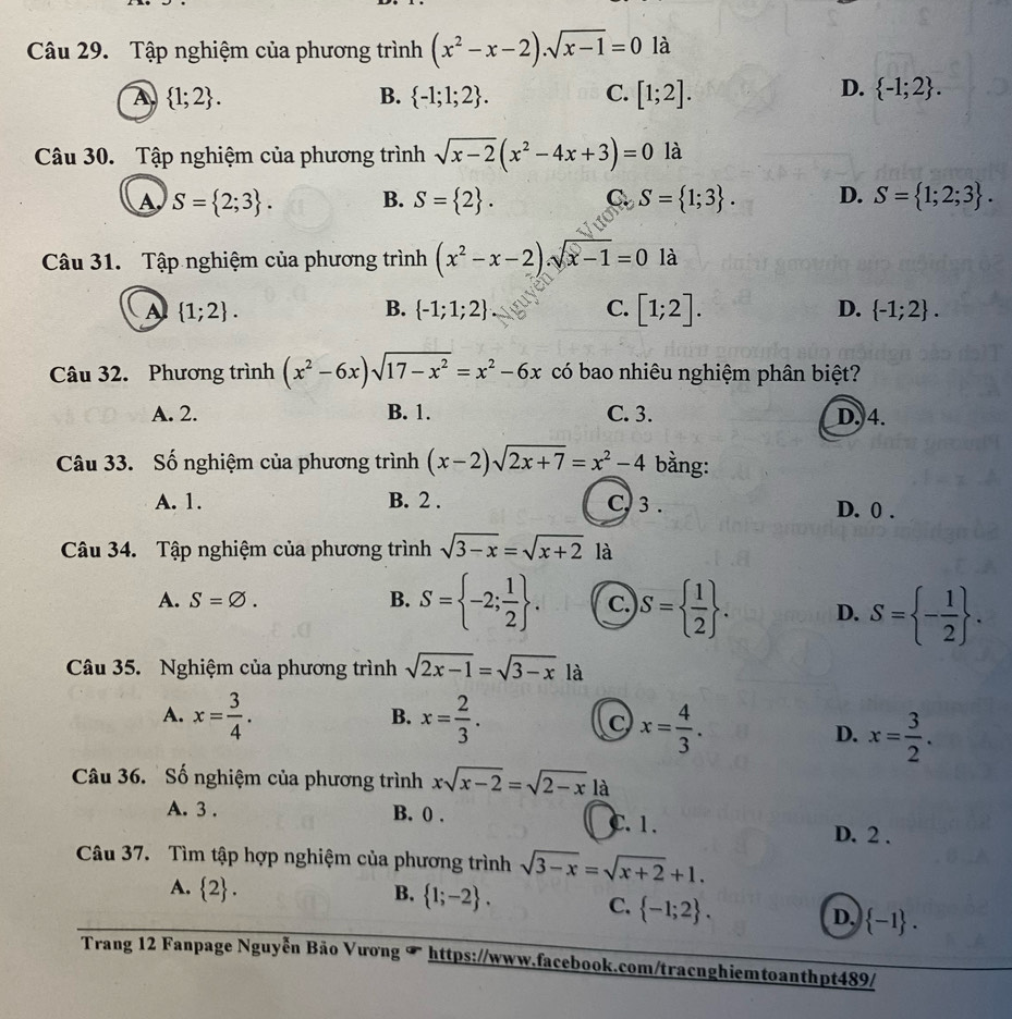 Tập nghiệm của phương trình (x^2-x-2).sqrt(x-1)=0 là
A  1;2 .
D.
B.  -1;1;2 . C. [1;2].  -1;2 .
Câu 30. Tập nghiệm của phương trình sqrt(x-2)(x^2-4x+3)=0 là
A S= 2;3 . B. S= 2 . C S= 1;3 . D. S= 1;2;3 .
Câu 31. Tập nghiệm của phương trình (x^2-x-2).sqrt(x-1)=0 là
A  1;2 .
B.  -1;1;2 C. [1;2]. D.  -1;2 .
Câu 32. Phương trình (x^2-6x)sqrt(17-x^2)=x^2-6x có bao nhiêu nghiệm phân biệt?
A. 2. B. 1. C. 3. D. 4.
Câu 33. Số nghiệm của phương trình (x-2)sqrt(2x+7)=x^2-4 bằng:
A. 1. B. 2 . C, 3 . D. 0 .
Câu 34. Tập nghiệm của phương trình sqrt(3-x)=sqrt(x+2) là
A. S=varnothing . B. S= -2; 1/2  . c. S=  1/2  . D. S= - 1/2  .
Câu 35. Nghiệm của phương trình sqrt(2x-1)=sqrt(3-x) là
A. x= 3/4 . x= 2/3 . C x= 4/3 .
B.
D. x= 3/2 .
Câu 36. Số nghiệm của phương trình xsqrt(x-2)=sqrt(2-x) là
A. 3 . B. 0 . C. 1. D. 2 .
Câu 37. Tìm tập hợp nghiệm của phương trình sqrt(3-x)=sqrt(x+2)+1.
A.  2 . B.  1;-2 . C.  -1;2 .
D.  -1 .
Trang 12 Fanpage Nguyễn Bão Vương T https://www.facebook.com/tracnghiemtoanthpt489/