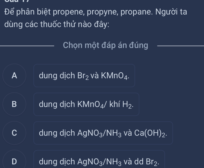 Để phân biệt propene, propyne, propane. Người ta
dùng các thuốc thử nào đây:
Chọn một đáp án đúng
A dung dịch Br_2 và KMn O_4.
B dung dịch KMn □ △ / khí H_2.
C dung dịch AgNO₃ /NH_3 và Ca(OH)_2.
D dung dịch AgNO_3/NH_3 và dd Br_2.