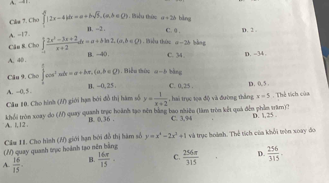 A. -41.
Câu 7. Cho ∈t |2x-4|dx=a+bsqrt(5), (a,b∈ Q). Biểu thức a+2b bàng
B. ~2. C. 0. D. 2.
A. -17.
Câu 8. Cho ∈tlimits _(-1)^0 (2x^2-3x+2)/x+2 dx=a+bln 2, (a,b∈ Q). Biểu thức a-2b bàng
B. -40. C. 34. D. -34.
A. 40.
Câu 9. Cho ∈tlimits _0^((frac π)4)cos^2xdx=a+bπ , (a,b∈ Q). Biểu thức a-b bằng
C. 0, 25.
A. --0, 5. B. -0, 25. D. 0, 5.
Câu 10. Cho hình (H) giới hạn bởi đồ thị hàm số y= 1/x+2  , hai trục tọa độ và đường thắng x=5. Thể tích của
khối tròn xoay do (H) quay quanh trục hoành tạo nên bằng bao nhiêu (làm tròn kết quả đến phần trăm)?
B. 0,36. C. 3,94 D. l, 25.
A. l, 12.
Câu 11. Cho hình (H) giới hạn bởi đồ thị hàm số y=x^4-2x^2+1 và trục hoành. Thể tích của khối tròn xoay do
(H) quay quanh trục hoành tạo nên bằng
A.  16/15 .
C.
B.  16π /15 .  256π /315 
D.  256/315 .