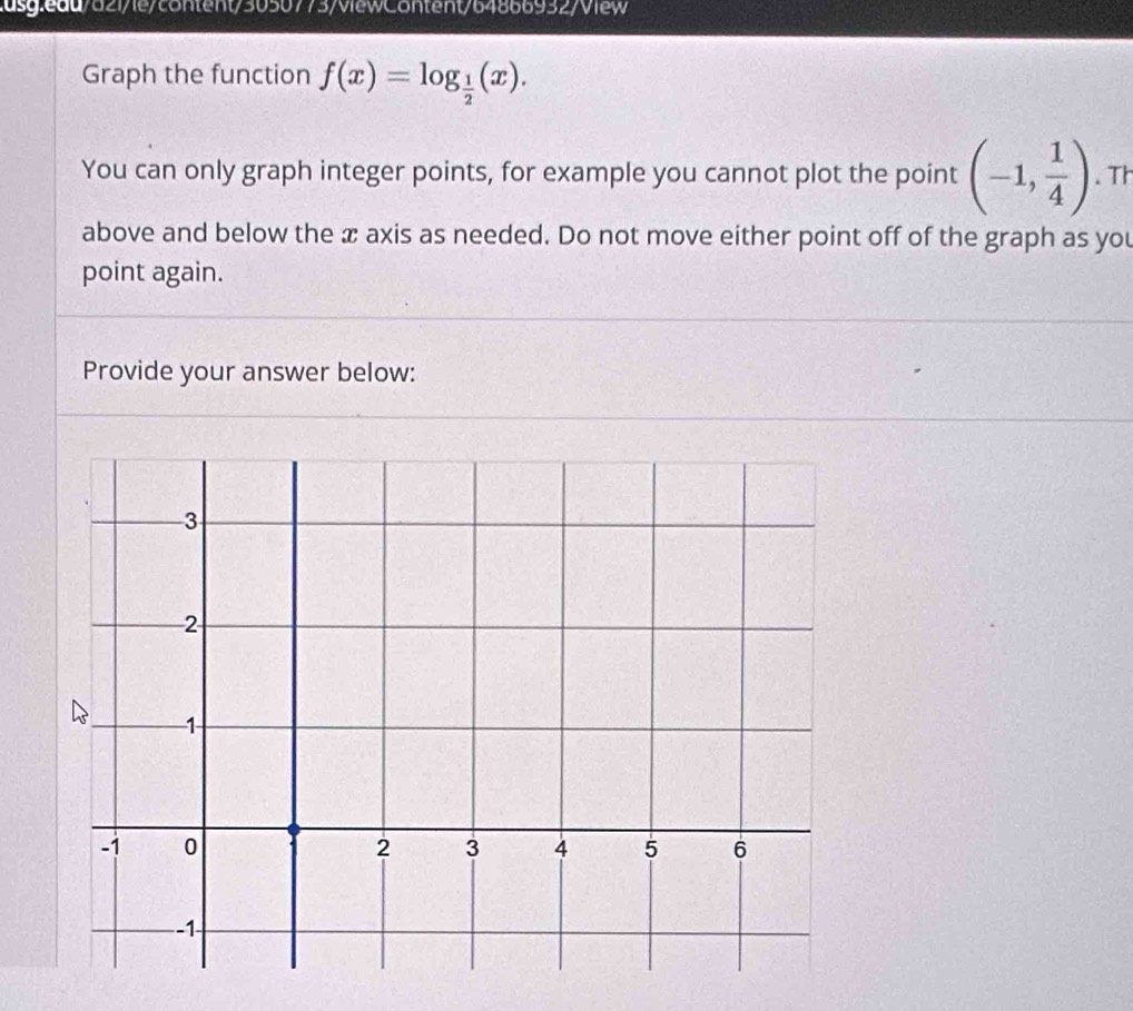 f(x)=log _ 1/2 (x). 
You can only graph integer points, for example you cannot plot the point (-1, 1/4 ).Th 
above and below the x axis as needed. Do not move either point off of the graph as you 
point again. 
Provide your answer below: