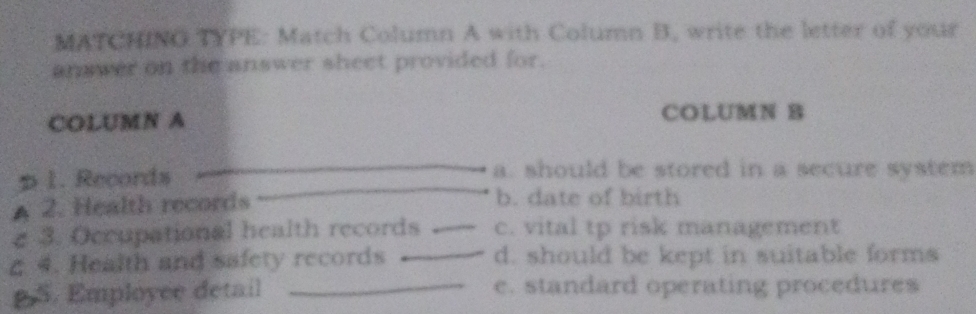 MATCHINO TYPE: Match Column A with Column B, write the letter of your 
answer on the answer sheet provided for. 
COLUMN A COLUMN B 
73 1. Records 
a. should be stored in a secure system 
A 2. Health records b. date of birth 
e 3. Occupational health records _c. vital tp risk management 
ζ 4. Health and safety records _d. should be kept in suitable forms 
S. Employee detail _e. standard operating procedures