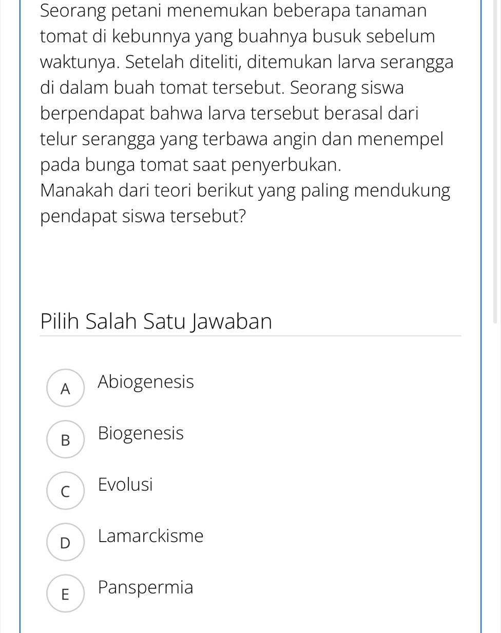 Seorang petani menemukan beberapa tanaman
tomat di kebunnya yang buahnya busuk sebelum
waktunya. Setelah diteliti, ditemukan larva serangga
di dalam buah tomat tersebut. Seorang siswa
berpendapat bahwa larva tersebut berasal dari
telur serangga yang terbawa angin dan menempel
pada bunga tomat saat penyerbukan.
Manakah dari teori berikut yang paling mendukung
pendapat siswa tersebut?
Pilih Salah Satu Jawaban
A Abiogenesis
B Biogenesis
c Evolusi
D Lamarckisme
E Panspermia