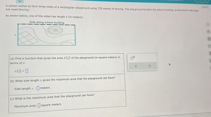 A school wishes to form three sides of a rectangular playground using 120 meters of fencing. The playground borders the school building, so the fourth side does Tigarrs 
not need fencing. 
As shown below, one of the sides has length x (in meters). 
(a) Find a function that gives the area A(x) of the playground (in square meters) in 
terms of x. 
× 5
A(x)=□
(b) What side length x gives the maximum area that the playground can have? 
Side length x : 1 Imeters 
(c) What is the maximum area that the playground can have? 
Maximum area: □ square meters