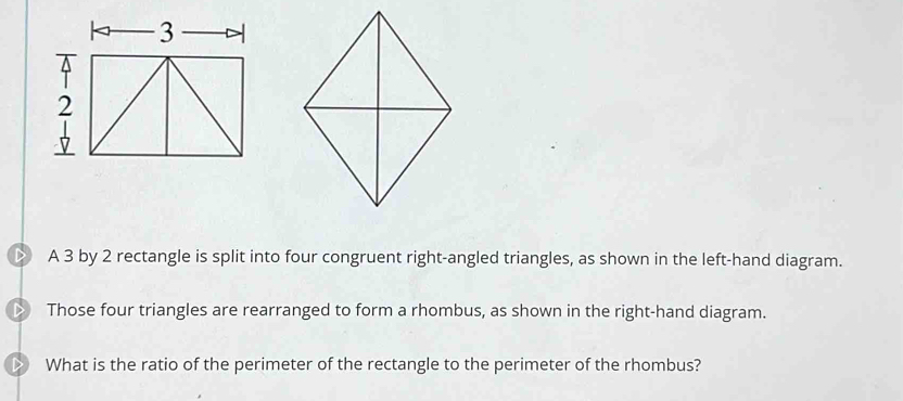 A 3 by 2 rectangle is split into four congruent right-angled triangles, as shown in the left-hand diagram. 
Those four triangles are rearranged to form a rhombus, as shown in the right-hand diagram. 
What is the ratio of the perimeter of the rectangle to the perimeter of the rhombus?