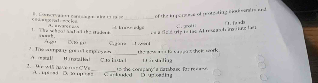 Conservation campaigns aim to raise_
of the importance of protecting biodiversity and
endangered species.
D. funds
A. awareness B. knowledge C. profit
1. The school had all the students on a field trip to the AI research institute last
month.
_
A.go B.to go C.gone D.went
2. The company got all employees _the new app to support their work.
A .install B.installed C.to install D .installing
2. We will have our CVs _to the company’s database for review.
A . upload B. to upload C uploaded D. uploading