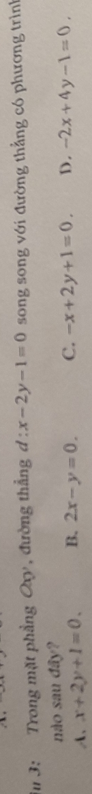 3: Trong mặt phẳng Oxy , đường thẳng d:x-2y-1=0 song song với đường thẳng có phương trình
nào sau đây?
A、 x+2y+1=0. B. 2x-y=0.
C. -x+2y+1=0. D. -2x+4y-1=0.