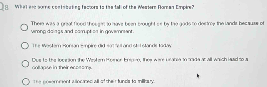 What are some contributing factors to the fall of the Western Roman Empire?
There was a great flood thought to have been brought on by the gods to destroy the lands because of
wrong doings and corruption in government.
The Western Roman Empire did not fall and still stands today.
Due to the location the Western Roman Empire, they were unable to trade at all which lead to a
collapse in their economy.
The government allocated all of their funds to military.