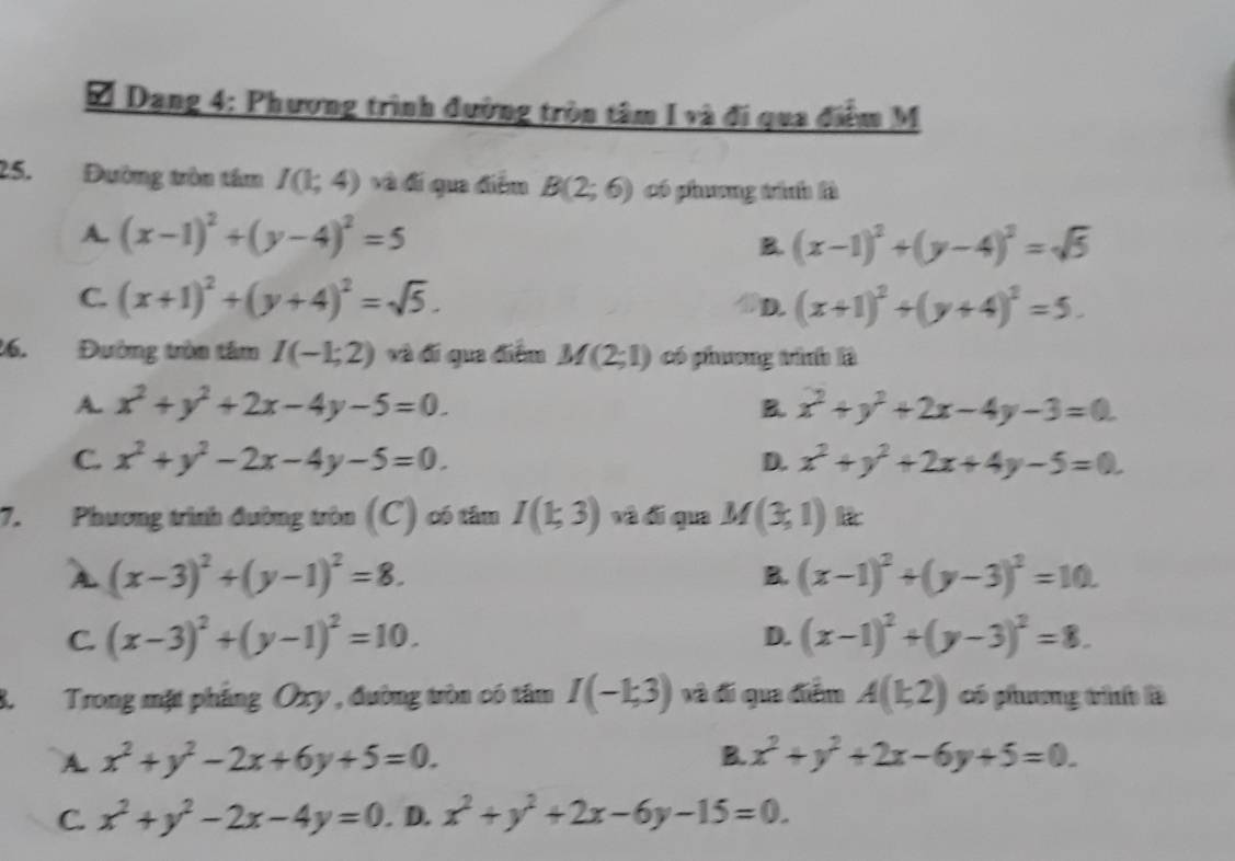 Dang 4: Phương trình đường tròn tâm I và đi qua điểm M
25.Đường tròn tâm I(1;4) và đi qua điểm B(2;6) có phương trính là
A. (x-1)^2+(y-4)^2=5 B. (x-1)^2+(y-4)^2=sqrt(5)
C. (x+1)^2+(y+4)^2=sqrt(5). D. (x+1)^2+(y+4)^2=5.
16.Đường tròn tâm I(-1;2) và đí qua điểm M(2;1) có phương trình là
A. x^2+y^2+2x-4y-5=0. x^2+y^2+2x-4y-3=0.
B.
C. x^2+y^2-2x-4y-5=0. x^2+y^2+2x+4y-5=0.
D.
7. Phương trình đường tròn (C) có tâm I(1;3) và đí qua M(3,1) k
(x-3)^2+(y-1)^2=8.
B. (x-1)^2+(y-3)^2=10.
C. (x-3)^2+(y-1)^2=10. (x-1)^2+(y-3)^2=8.
D.
8.Trong mặt phẳng Oxy , đường tròn có tâm I(-1;3) và đi qua điểm A(1;2) có phương tình là
A. x^2+y^2-2x+6y+5=0. B. x^2+y^2+2x-6y+5=0.
C. x^2+y^2-2x-4y=0. D. x^2+y^2+2x-6y-15=0.