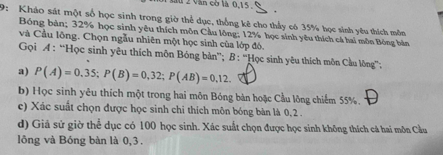 lu 2 vân cờ là 0, 15. . 
9: Khảo sát một số học sinh trong giờ thể dục, thống kê cho thấy có 35% học sinh yêu thích môn 
Bóng bàn; 32% học sinh yêu thích môn Cầu lông; 12% học sinh yêu thích cả hai môn Bóng bản 
và Cầu lông. Chọn ngẫu nhiên một học sinh của lớp đó. 
Gọi A : “Học sinh yêu thích môn Bóng bản”; B : “Học sinh yêu thích môn Cầu lông”; 
a) P(A)=0,35; P(B)=0,32; P(AB)=0,12. 
b) Học sinh yêu thích một trong hai môn Bóng bàn hoặc Cầu lông chiếm 55%. 
c) Xác suất chọn được học sinh chi thích môn bóng bàn là 0, 2. 
d) Giả sử giờ thể dục có 100 học sinh. Xác suất chọn được học sinh không thích cả hai môn Cầu 
lông và Bóng bàn là 0,3.