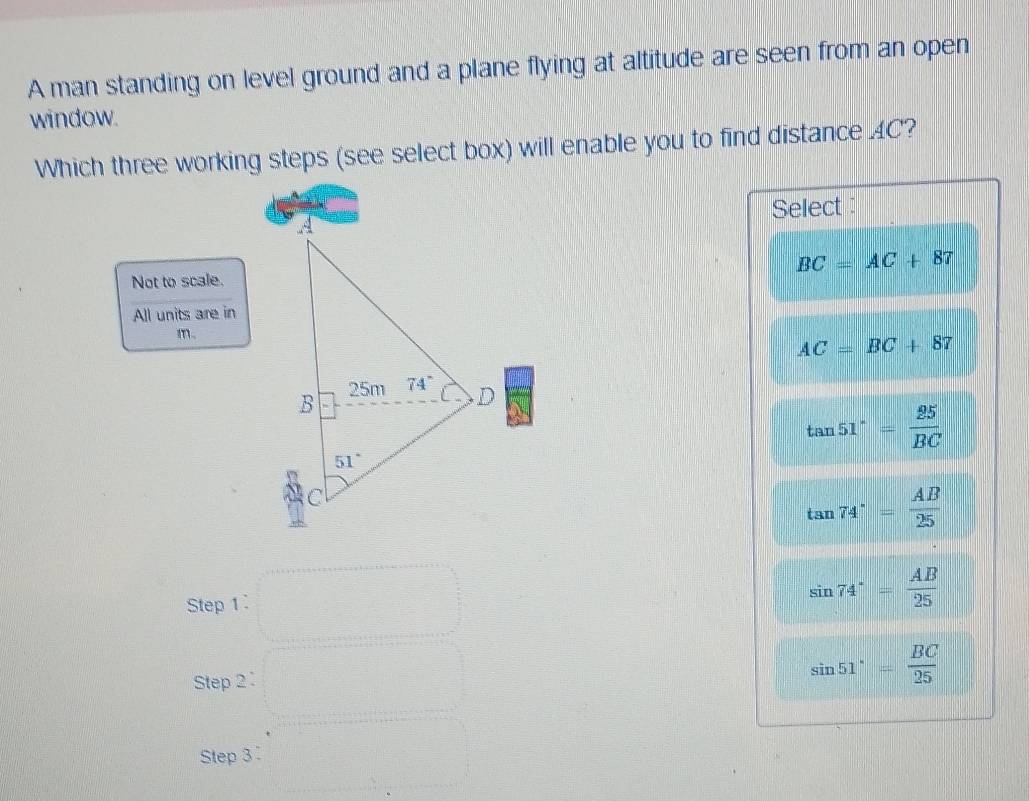 A man standing on level ground and a plane flying at altitude are seen from an open
window.
Which three working steps (see select box) will enable you to find distance AC?
Select :
BC=AC+87
Not to scale.
All units are in
m。
AC=BC+87
tan 51°= 25/BC 
tan 74°= AB/25 
Step 1:
sin 74°= AB/25 
Step 2: sin 51°= BC/25 
Step 3