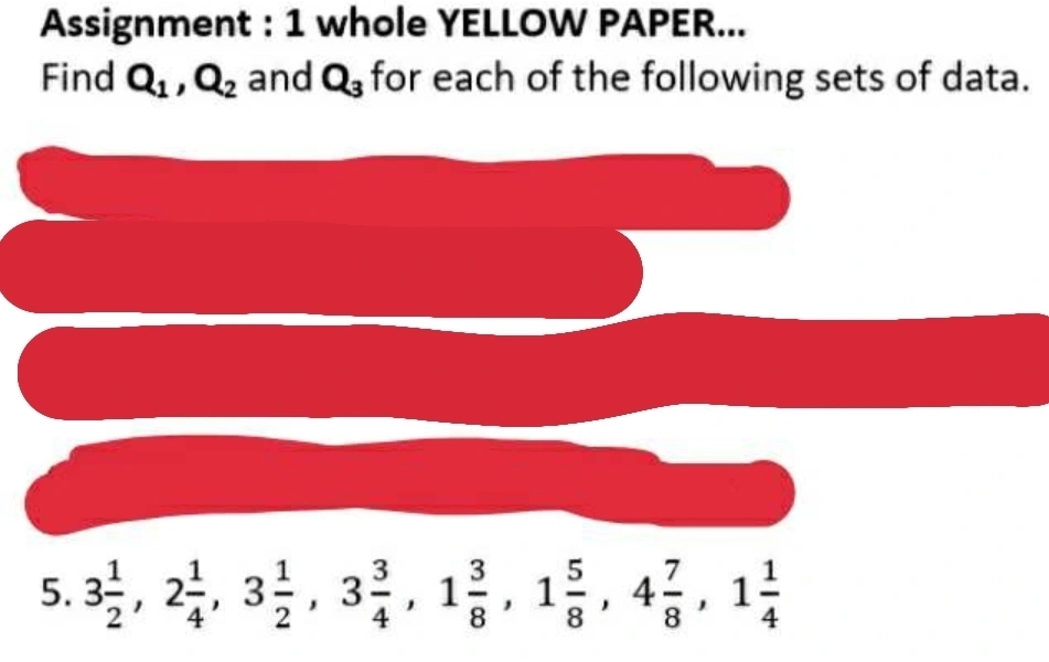 Assignment : 1 whole YELLOW PAPER... 
Find Q_1, Q_2 and Q_3 for each of the following sets of data. 
5. 3 1/2 , 2 1/4 , 3 1/2 , 3 3/4 , 1 3/8 , 1 5/8 , 4 7/8 , 1 1/4 