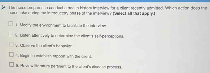 The nurse prepares to conduct a health history interview for a client recently admitted. Which action does the 
nurse take during the introductory phase of the interview? (Select all that apply.) 
1. Modify the environment to facilitate the interview. 
2. Listen attentively to determine the client's self-perceptions. 
3. Observe the client's behavior. 
4. Begin to establish rapport with the client. 
5. Review literature pertinent to the client's disease process.