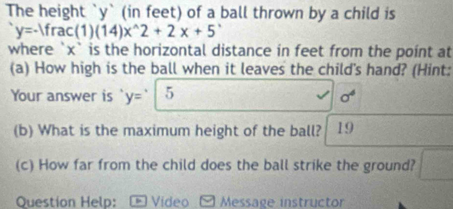 The height ` y ` (in feet) of a ball thrown by a child is
y=-1frac(1)(14)x^(wedge)2+2x+5'
where ` x ` is the horizontal distance in feet from the point at 
(a) How high is the ball when it leaves the child's hand? (Hint: 
Your answer is y= 5 sigma^4
(b) What is the maximum height of the ball? 19 
(c) How far from the child does the ball strike the ground? 
Question Help: * Video Message instructor