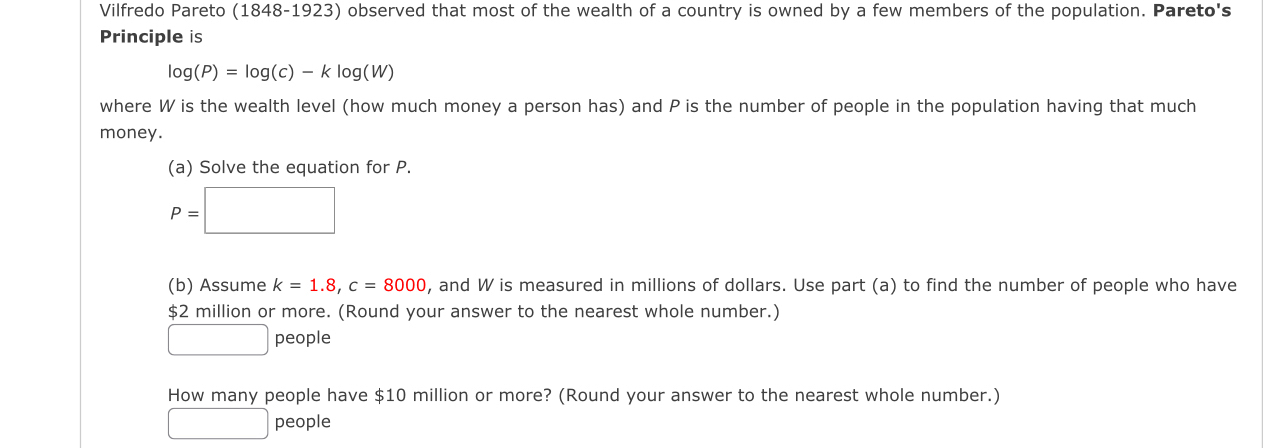 Vilfredo Pareto (1848-1923) observed that most of the wealth of a country is owned by a few members of the population. Pareto's 
Principle is
log (P)=log (c)-klog (W)
where W is the wealth level (how much money a person has) and P is the number of people in the population having that much 
money. 
(a) Solve the equation for P.
P=□
(b) Assume k=1.8, c=8000 , and W is measured in millions of dollars. Use part (a) to find the number of people who have
$2 million or more. (Round your answer to the nearest whole number.) 
□ people 
How many people have $10 million or more? (Round your answer to the nearest whole number.) 
_  people