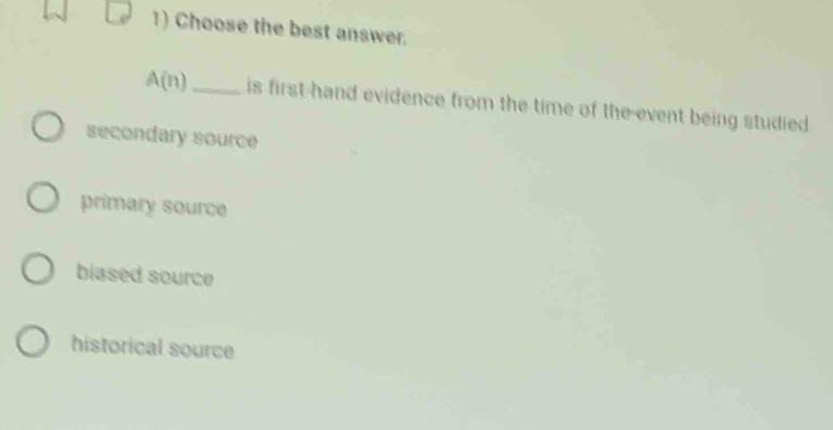 Choose the best answer.
A(n)_ is first hand evidence from the time of the-event being studied
secondary source
primary source
blased source
historical source