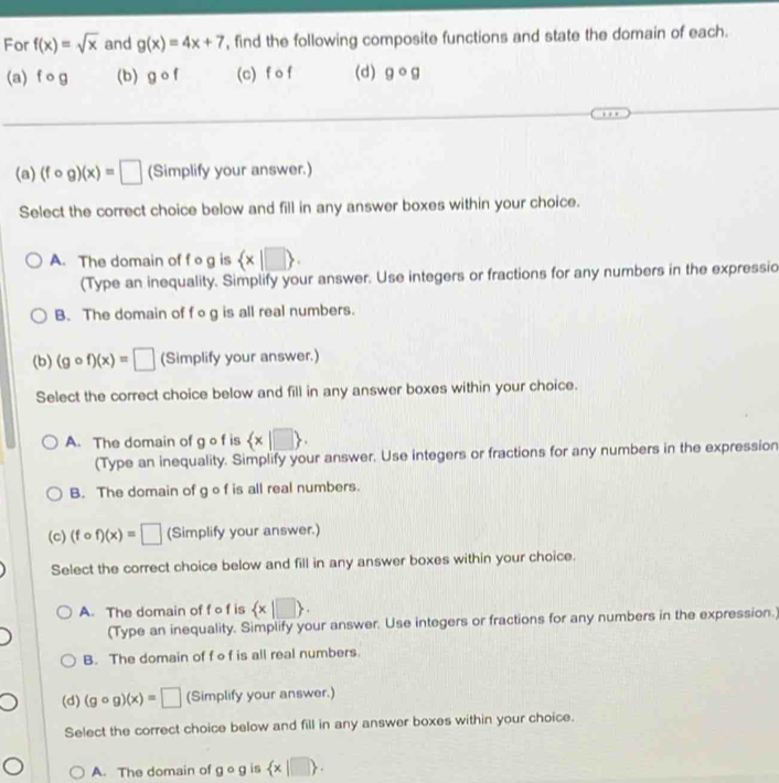For f(x)=sqrt(x) and g(x)=4x+7 , find the following composite functions and state the domain of each.
(a) f o g (b) gcirc f (c) f o f (d) gcirc g
(a) (fcirc g)(x)=□ (Simplify your answer.)
Select the correct choice below and fill in any answer boxes within your choice.
A. The domain of f o g is  x|□ . 
(Type an inequality. Simplify your answer. Use integers or fractions for any numbers in the expressic
B. The domain of f og is all real numbers.
(b) (gcirc f)(x)=□ (Simplify your answer.)
Select the correct choice below and fill in any answer boxes within your choice.
A. The domain of g o f is  x|□ . 
(Type an inequality. Simplify your answer. Use integers or fractions for any numbers in the expression
B. The domain of g o f is all real numbers.
(c) (fcirc f)(x)=□ (Simplify your answer.)
Select the correct choice below and fill in any answer boxes within your choice.
A. The domain of f o f is  x|□ . 
(Type an inequality. Simplify your answer. Use integers or fractions for any numbers in the expression.
B. The domain of f o f is all real numbers
(d) (gcirc g)(x)=□ (Simplify your answer.)
Select the correct choice below and fill in any answer boxes within your choice.
A. The domain of gcirc g is  x|□ .