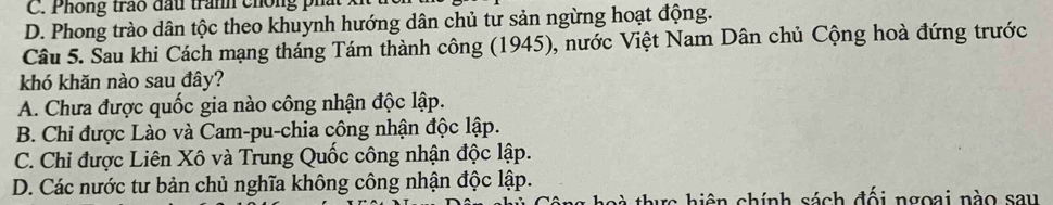 C. Phống trao đấu tranh chống phát
D. Phong trào dân tộc theo khuynh hướng dân chủ tư sản ngừng hoạt động.
Câu 5. Sau khi Cách mạng tháng Tám thành công (1945), nước Việt Nam Dân chủ Cộng hoà đứng trước
khó khăn nào sau đây?
A. Chưa được quốc gia nào công nhận độc lập.
B. Chi được Lào và Cam-pu-chia công nhận độc lập.
C. Chi được Liên Xô và Trung Quốc công nhận độc lập.
D. Các nước tư bản chủ nghĩa không công nhận độc lập.
thực hiện chính sách đối ngoại nào sau