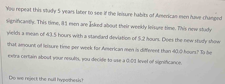 You repeat this study 5 years later to see if the leisure habits of American men have changed 
signifcantly. This time, 81 men are Isked about their weekly leisure time. This new study 
yields a mean of 43.5 hours with a standard deviation of 5.2 hours. Does the new study show 
that amount of leisure time per week for American men is different than 40.0 hours? To be 
extra certain about your results, you decide to use a 0.01 level of signifcance. 
Do we reject the null hypothesis?