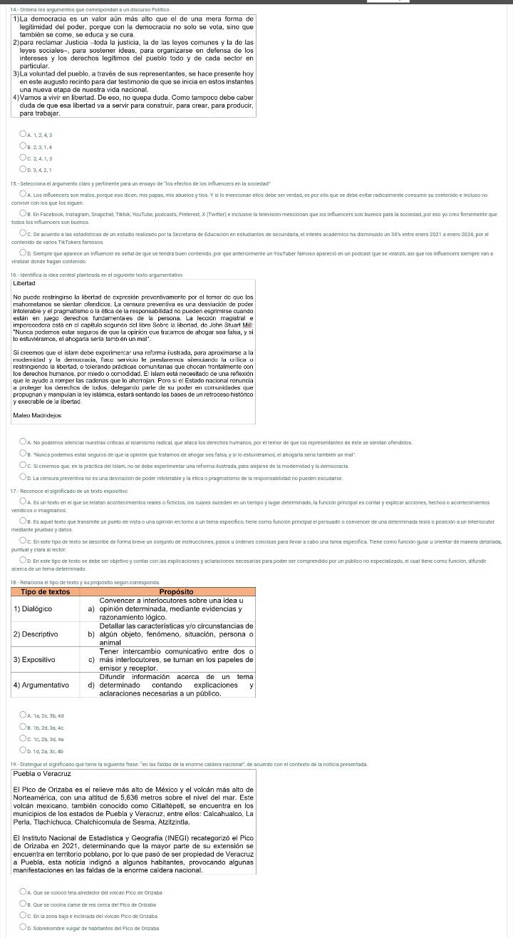 111 a democracia es un valor aún más alto que el de una mera forma de
legitimidad del poder, porque con la democracia no solo se vota, sino que
2)para reclamar Justicía -todá la justicia, la de las leyes comunes y la de las
leyes sociales-, para sostener ídeas, para organizarse en defensa de los
intereses y los derechos legítimos del pueblo todo y de cada sector en
particular
en este augusto recinto para dar testimonio de que se inicia en estos instantes
4)Vamos a vivir en libertad. De eso, no quepa duda. Como tampoco debe cabe
duda de que esa libertad va a servir para construir, para crear, para producir
para trabajar.
A. 1,2, 4,③
D. 3,4, 2,1
15.- Seleccióna el argumento claro y pertinente para un ensayo de "los efectos de los infuencers en la sociedad'
A. Los influencers son malos, porque esó dicen, mis papas, mis abuelos y tíos. Y si lo mencionan ellos debe ser verdad, es por ello que se debe evitar radicsimen
ivir con los que las siguen.
B. En Facebook, instagram, Snapchat, Tiklok, YouTube, podcasts, Finterest, X (Twitter) e inclusive la televisión mencionan que los influencers son buenoa para la sociedad, por esp yo creo fimemente que
enido de varios TikTokers famosos
Libertad
No puede restringirse la libertad de expresión preventivamente por el temor de que los
mahometanos se sientan ofendicos. La censura preventiva es una desviación de poder
imperecedera está en el capítulo segundo del libro Sobre la libertad, de John Stuart Mill
*Nunca podemos estar seguros de que la opinión que tratamos de ahogar sea falsa, y si
los derechos humanos, por miedo o comodidad. El islam está necesitado de una reflexión
propugnan y manipulan la ley islámica, estará sentando las bases de un retroceso histórico
y execrable de la libertad .
Maleo Madridejos
A. No podemos silenciar nuestras críticas al islamismo racical, que ataca los derechos humanos, por el temor de que los representantes de este se sientan ofendidos.
- Reconoce el significado de un texto expositivo
B. Es aquel texto que transmite un punto de vista o una opinion en tomo a un tema específico; tiene como función principal el persuadir o convencer de una deferminada tesis o posición a un interiocuto
D.1d,2a.3c.4b
19.- Distingue el significado que tiene la siguiente frase: "en las faídas de la enorme caldera nacional", de acuerdo con el contexto de la noticia presentada
Puebla o Veracruz
El Pico de Orizaba es el relieve más alto de México y el volcán más alto de
Norteamérica, con una altitud de 5,636 metros sobre el nivel del mar. Este
volcán mexicano, también conocido como Citlaltépetl, se encuentra en los
municipios de los estados de Puebla y Veracruz, entre ellos: Calcahualco, La
Perla, Tlachichuca, Chalchicomula de Sesma, Atzitzintla.
El Instituto Nacional de Estadística y Geografía (INEGI) recategorizó el Pico
encuentra en territorio poblano, por lo que pasó de ser propiedad de Veracruz
a Puebla, esta noticia indignó a algunos habitantes, provocando algunas
C. En la zona baja e inclinada del volcán Pico de Orizaba