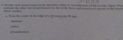 Idently each measurement as the diameter radius, or circumference of the circular object. Then 
whole number. estimate the other two measurements for the circle. Use s and round your ansur to the neared 
a. From the center to the edge of a CD measures 50 mm
diameter 
radius 
circumference