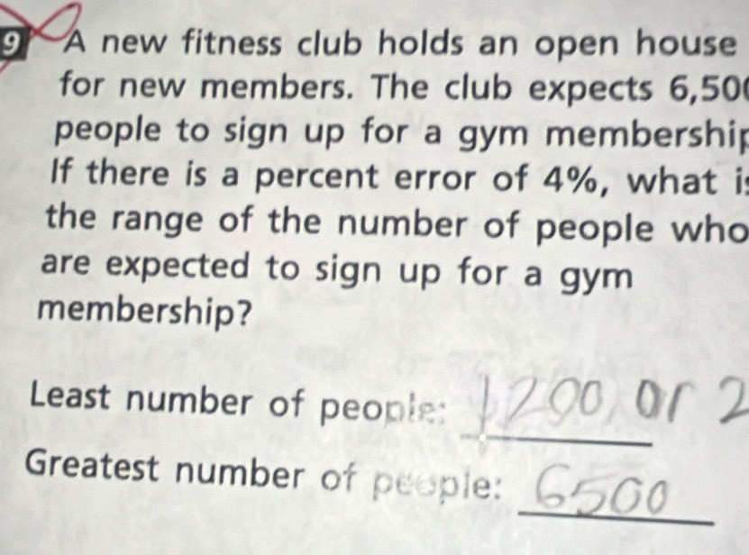 A new fitness club holds an open house 
for new members. The club expects 6,50
people to sign up for a gym membership 
If there is a percent error of 4%, what is 
the range of the number of people who 
are expected to sign up for a gym 
membership? 
_ 
Least number of people: 
_ 
Greatest number of people: