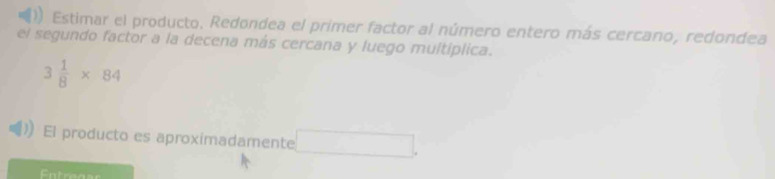 Estimar el producto. Redondea el primer factor al número entero más cercano, redondea 
el segundo factor a la decena más cercana y luego multíplica.
3 1/8 * 84
El producto es aproximadamente 
Entrease