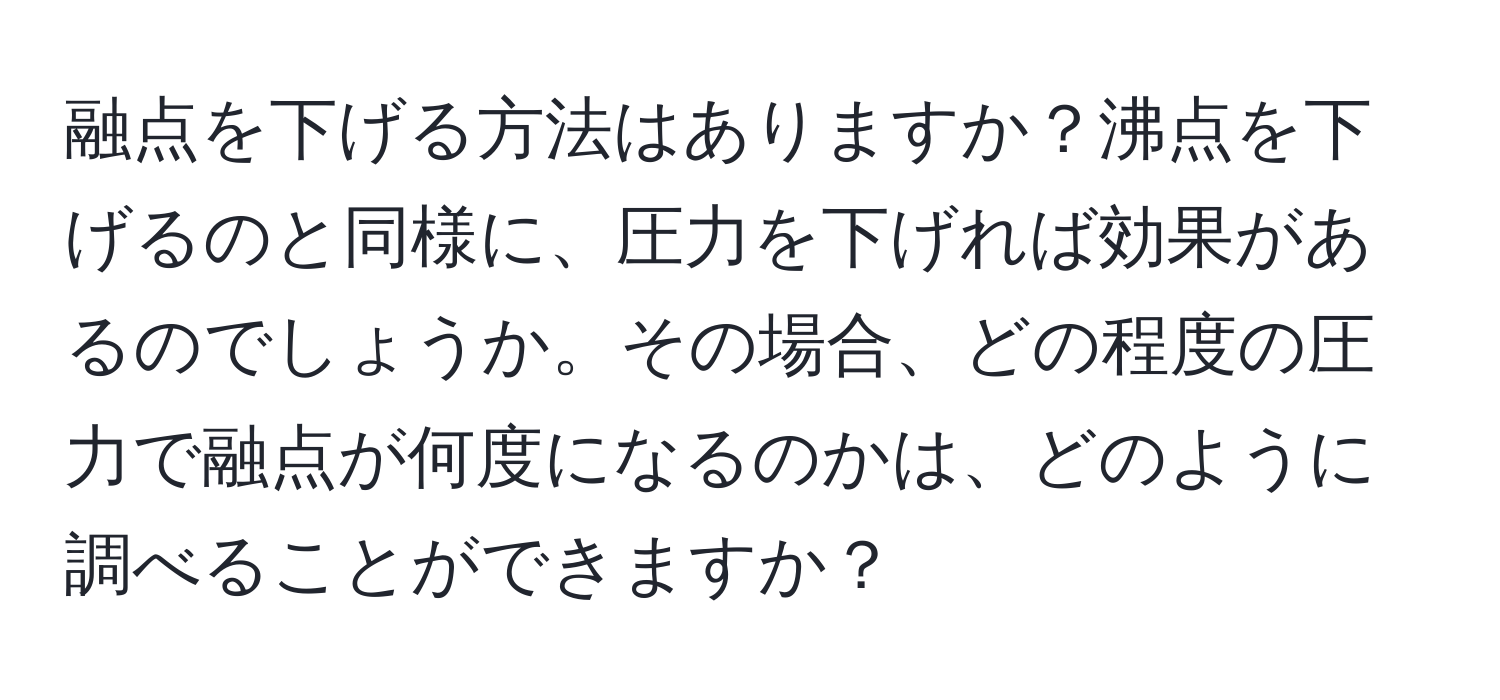 融点を下げる方法はありますか？沸点を下げるのと同様に、圧力を下げれば効果があるのでしょうか。その場合、どの程度の圧力で融点が何度になるのかは、どのように調べることができますか？