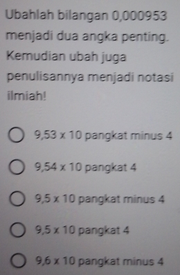 Ubahlah bilangan 0,000953
menjadi dua angka penting.
Kemudian ubah juga
penulisannya menjadi notasi
ilmiah!
9,53* 10 pangkat minus 4
9,54* 10 pangkat 4
9,5* 10 pangkat minus 4
9.5* 10 pangkat 4
9,6* 10 pangkat minus 4