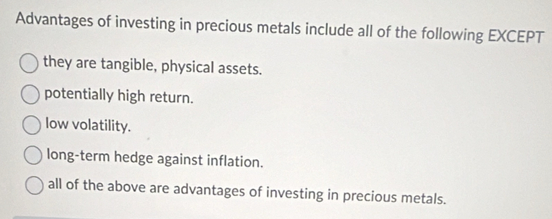 Advantages of investing in precious metals include all of the following EXCEPT
they are tangible, physical assets.
potentially high return.
low volatility.
long-term hedge against inflation.
all of the above are advantages of investing in precious metals.