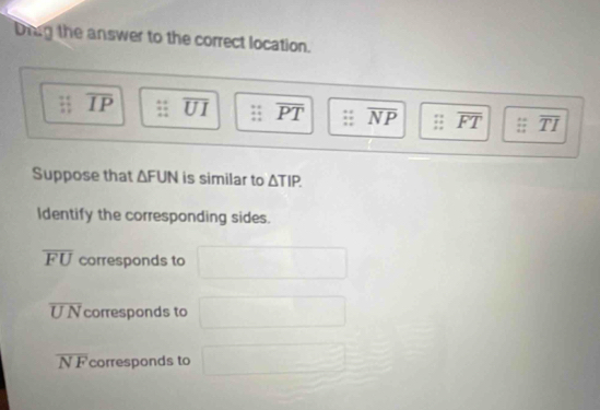 Diag the answer to the correct location.
overline IP overline UI overline PT overline NP overline FT overline TI
Suppose that △ FUN is similar to △ TIP. 
Identify the corresponding sides.
overline FU corresponds to
overline UN corresponds to
overline NF corresponds to