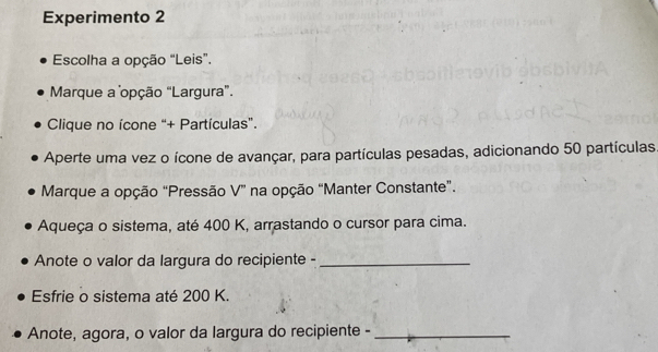 Experimento 2
Escolha a opção “Leis”.
Marque a opção “Largura”.
Clique no ícone “+ Partículas”.
Aperte uma vez o ícone de avançar, para partículas pesadas, adicionando 50 partículas
Marque a opção “Pressão V” na opção “Manter Constante”.
Aqueça o sistema, até 400 K, arrastando o cursor para cima.
Anote o valor da largura do recipiente -_
Esfrie o sistema até 200 K.
Anote, agora, o valor da largura do recipiente -_