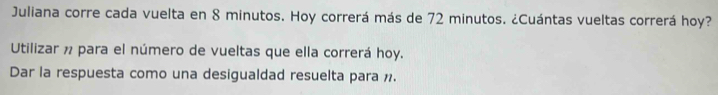 Juliana corre cada vuelta en 8 minutos. Hoy correrá más de 72 minutos. ¿Cuántas vueltas correrá hoy? 
Utilizar n para el número de vueltas que ella correrá hoy. 
Dar la respuesta como una desigualdad resuelta para ».